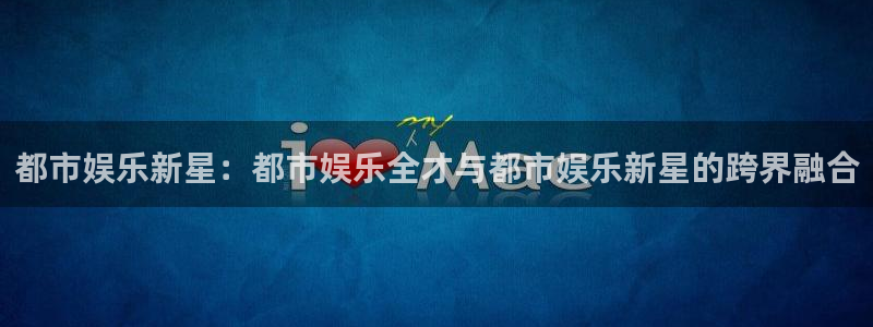 开心彩app官网：都市娱乐新星：都市娱乐全才与都市娱乐新星的跨界融合